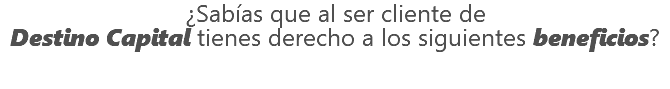 ¿Sabías que al ser cliente de Destino Capital tienes derecho a los siguientes beneficios?